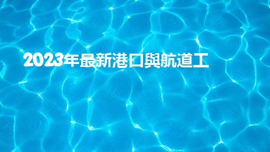 2023年最新港口與航道工程類專業(yè)承包資質(zhì)標(biāo)準(zhǔn)？（港口與航道工程資質(zhì)承包范圍）